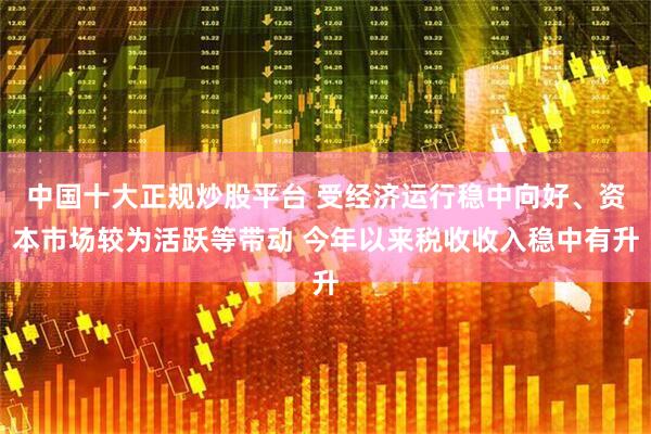 中国十大正规炒股平台 受经济运行稳中向好、资本市场较为活跃等带动 今年以来税收收入稳中有升