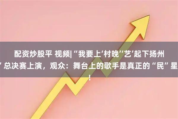 配资炒股平 视频|“我要上‘村晚’‘艺’起下扬州”总决赛上演，观众：舞台上的歌手是真正的“民”星！