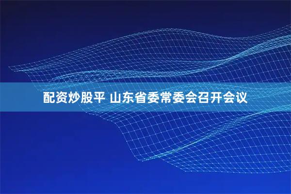 配资炒股平 山东省委常委会召开会议
