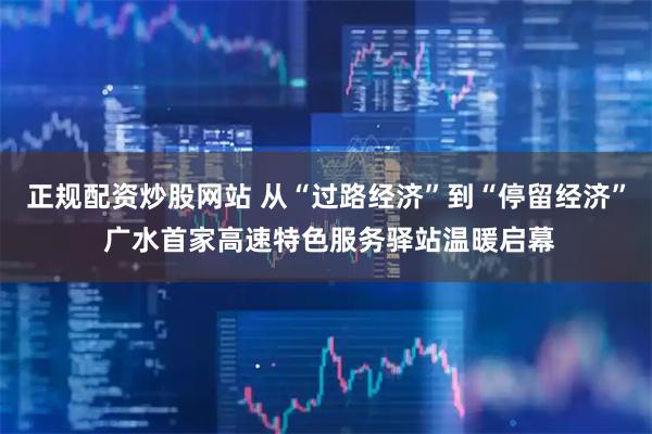 正规配资炒股网站 从“过路经济”到“停留经济” 广水首家高速特色服务驿站温暖启幕