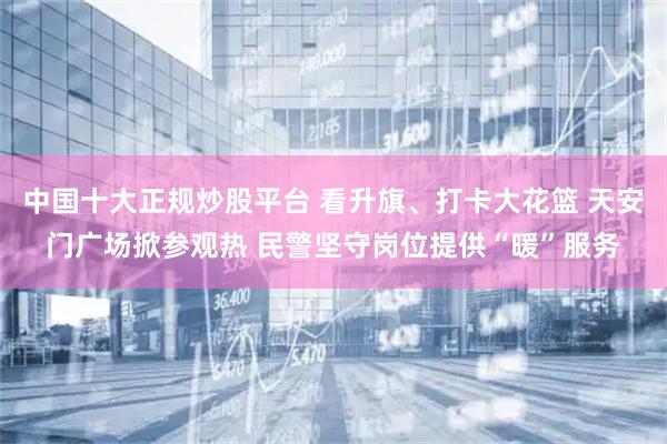 中国十大正规炒股平台 看升旗、打卡大花篮 天安门广场掀参观热 民警坚守岗位提供“暖”服务