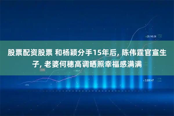 股票配资股票 和杨颖分手15年后, 陈伟霆官宣生子, 老婆何穗高调晒照幸福感满满