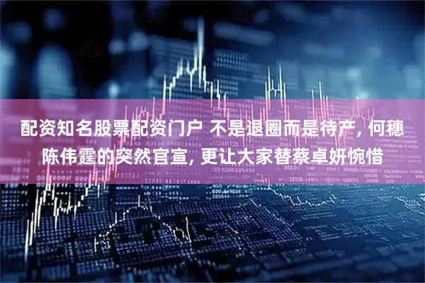 配资知名股票配资门户 不是退圈而是待产, 何穗陈伟霆的突然官宣, 更让大家替蔡卓妍惋惜