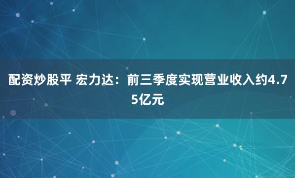 配资炒股平 宏力达：前三季度实现营业收入约4.75亿元