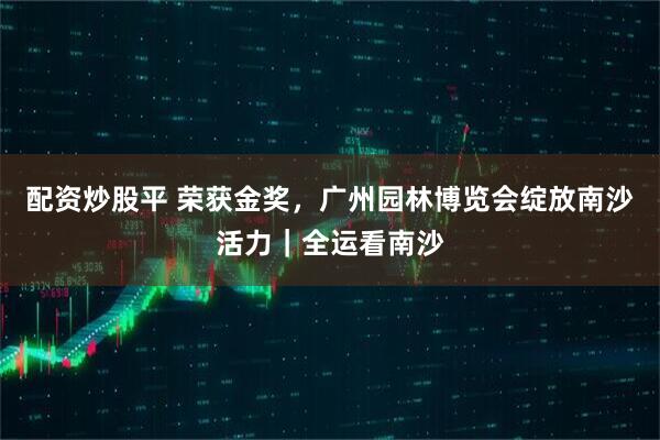 配资炒股平 荣获金奖，广州园林博览会绽放南沙活力｜全运看南沙