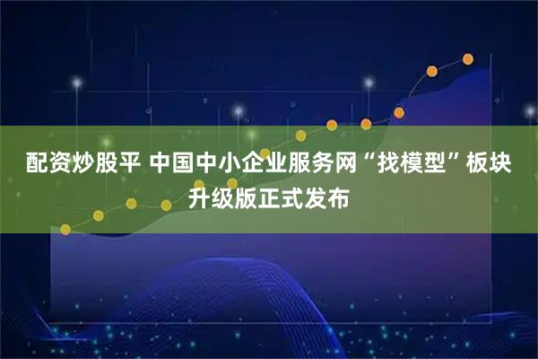 配资炒股平 中国中小企业服务网“找模型”板块升级版正式发布