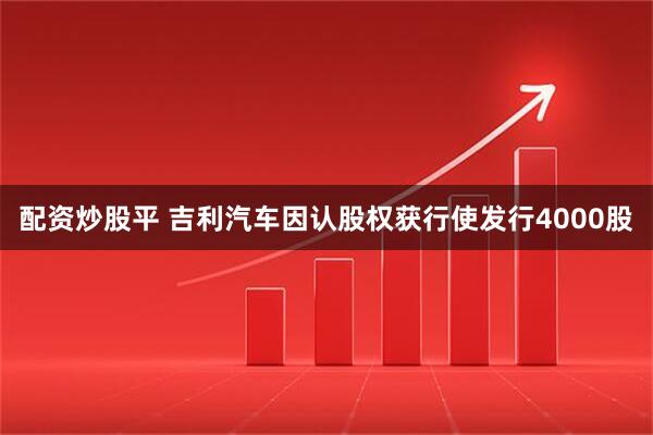 配资炒股平 吉利汽车因认股权获行使发行4000股