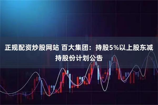 正规配资炒股网站 百大集团：持股5%以上股东减持股份计划公告