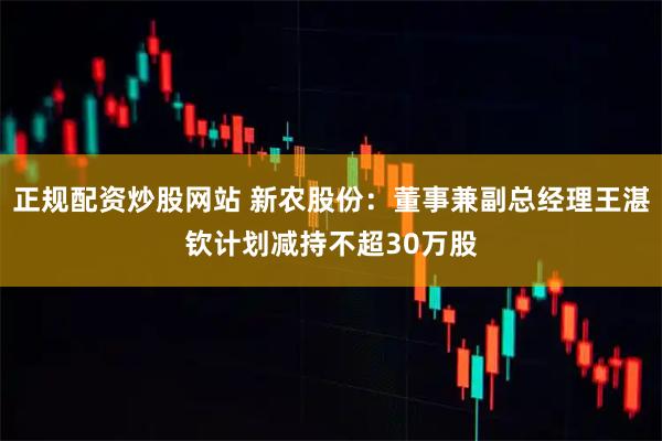 正规配资炒股网站 新农股份：董事兼副总经理王湛钦计划减持不超30万股