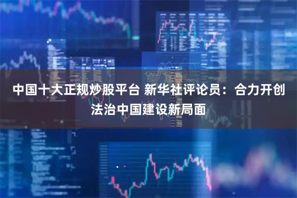 中国十大正规炒股平台 新华社评论员：合力开创法治中国建设新局面