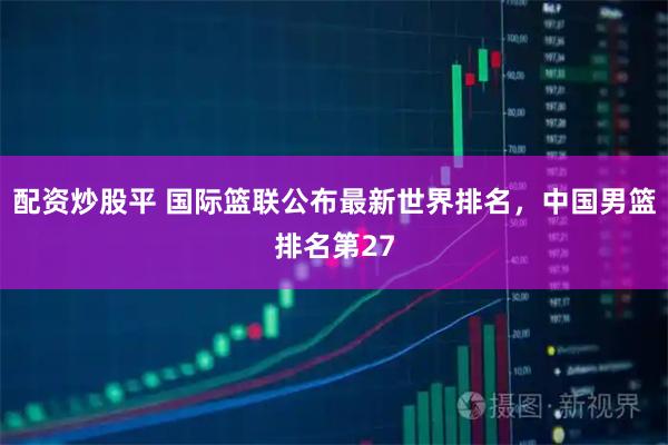 配资炒股平 国际篮联公布最新世界排名，中国男篮排名第27