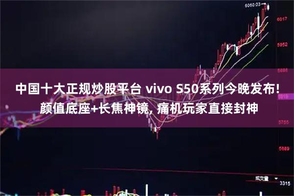 中国十大正规炒股平台 vivo S50系列今晚发布! 颜值底座+长焦神镜, 痛机玩家直接封神