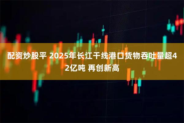 配资炒股平 2025年长江干线港口货物吞吐量超42亿吨 再创新高