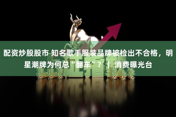 配资炒股股市 知名歌手服装品牌被检出不合格，明星潮牌为何总“翻车”？｜ 消费曝光台