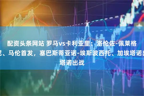 配资头条网站 罗马vs卡利亚里：洛伦佐-佩莱格里尼、马伦首发，塞巴斯蒂亚诺-埃斯波西托、加埃塔诺出战