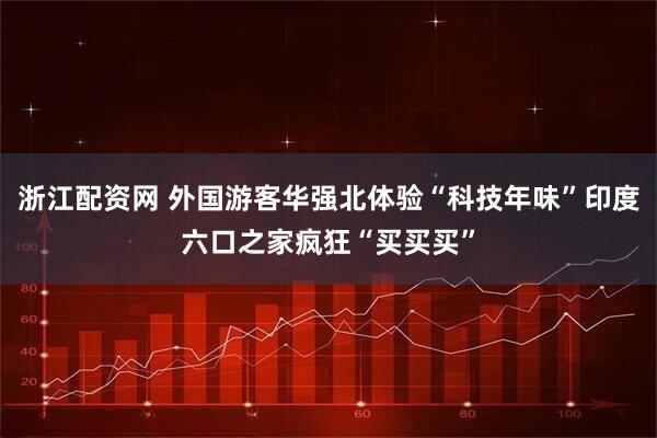 浙江配资网 外国游客华强北体验“科技年味”印度六口之家疯狂“买买买”