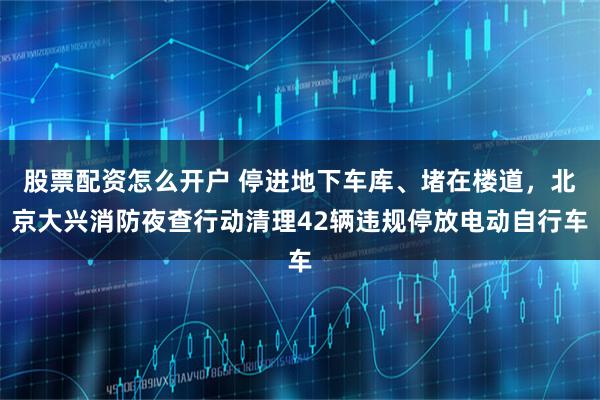 股票配资怎么开户 停进地下车库、堵在楼道，北京大兴消防夜查行动清理42辆违规停放电动自行车
