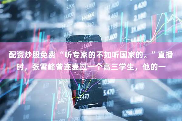 配资炒股免费 “听专家的不如听国家的。”直播时，张雪峰曾连麦过一个高三学生，他的一