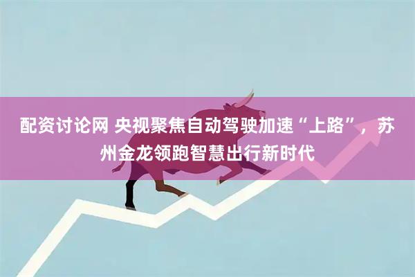 配资讨论网 央视聚焦自动驾驶加速“上路”，苏州金龙领跑智慧出行新时代