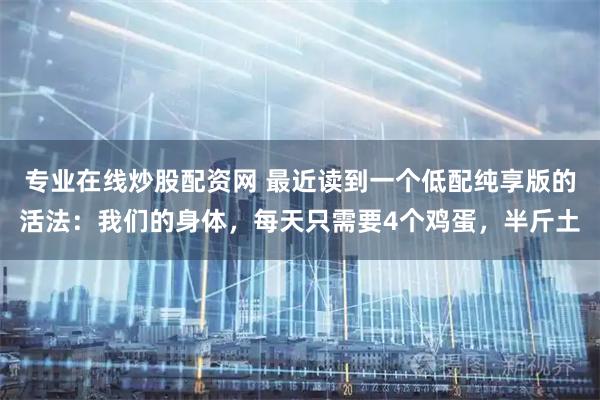 专业在线炒股配资网 最近读到一个低配纯享版的活法：我们的身体，每天只需要4个鸡蛋，半斤土
