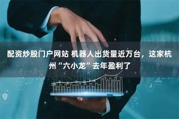 配资炒股门户网站 机器人出货量近万台，这家杭州“六小龙”去年盈利了