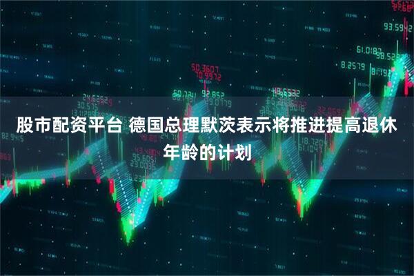 股市配资平台 德国总理默茨表示将推进提高退休年龄的计划