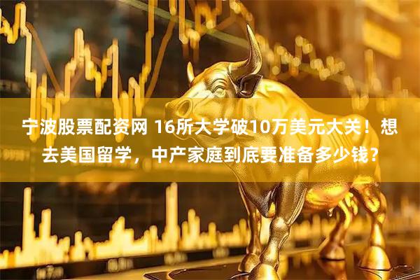 宁波股票配资网 16所大学破10万美元大关！想去美国留学，中产家庭到底要准备多少钱？