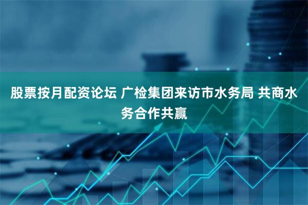 股票按月配资论坛 广检集团来访市水务局 共商水务合作共赢
